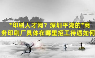 *印刷人才网？深圳平湖的*商务印刷厂具体在哪里招工待遇如何插图