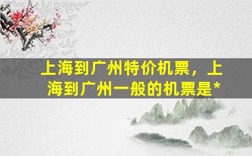 上海到广州特价机票，上海到广州一般的机票是*