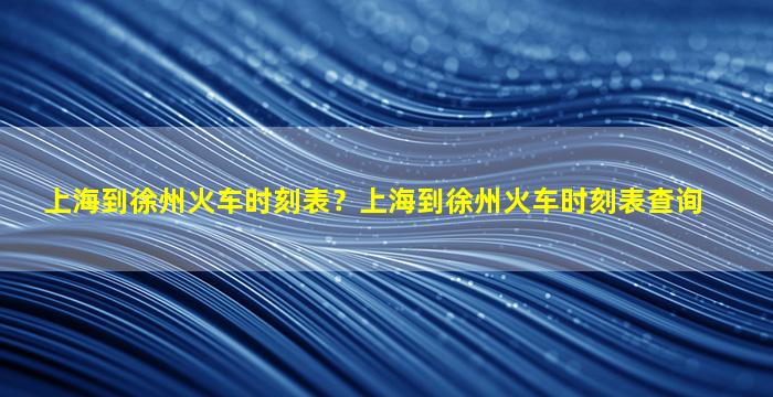 上海到徐州火车时刻表？上海到徐州火车时刻表查询