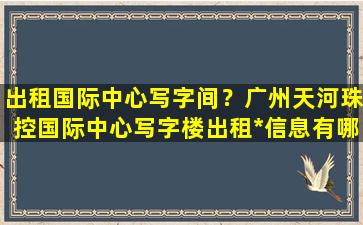 出租国际中心写字间？广州天河珠控国际中心写字楼出租*信息有哪些插图