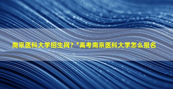 南京医科大学招生网？*高考南京医科大学怎么报名