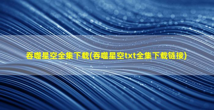 吞噬星空全集下载(吞噬星空txt全集下载链接)