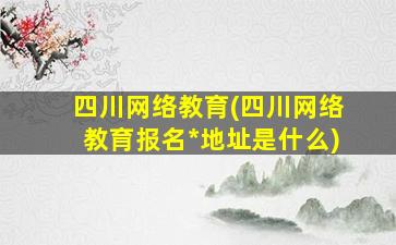 四川网络教育(四川网络教育报名*地址是什么)