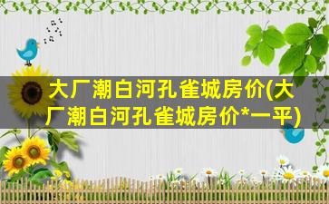 大厂潮白河孔雀城房价(大厂潮白河孔雀城房价*一平)插图