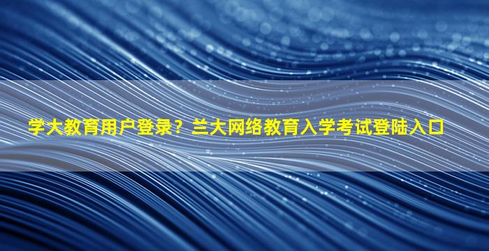 学大教育用户登录？兰大网络教育入学考试登陆入口插图