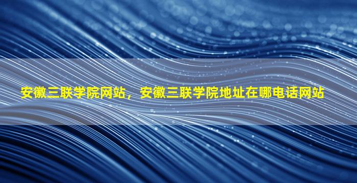 安徽三联学院网站，安徽三联学院地址在哪电话网站插图