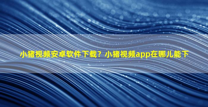 小猪视频安卓软件下载？小猪视频app在哪儿能下插图