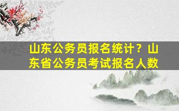 山东公务员报名统计？山东省公务员考试报名人数插图