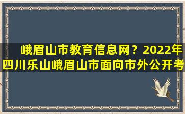 峨眉山市教育信息网？2022年四川乐山峨眉山市面向市外公开考*师公告【35名】