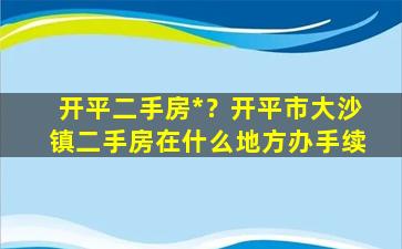 开平二手房*？开平市大沙镇二手房在什么地方办手续插图