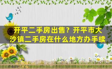 开平二手房*？开平市大沙镇二手房在什么地方办手续