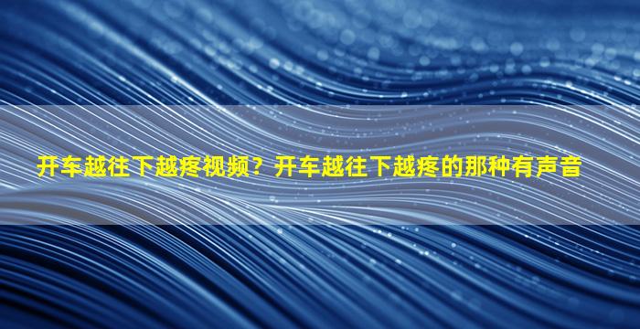 开车越往下越疼视频？开车越往下越疼的那种有声音