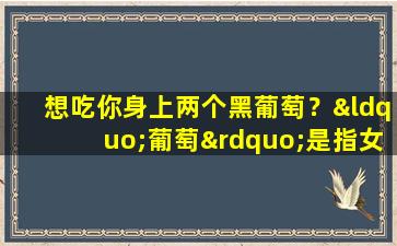 想吃你身上两个黑葡萄？“葡萄”是指女人的什么地方