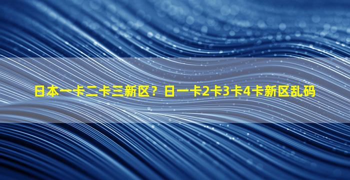 日本一卡二卡三新区？日一卡2卡3卡4卡新区乱码