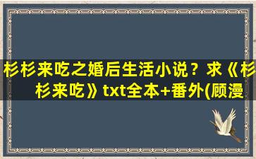 杉杉来吃之婚后生活小说？求《杉杉来吃》txt全本+番外(顾漫)