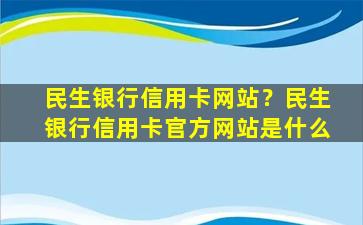 民生银行信用卡网站？民生银行信用卡官方网站是什么