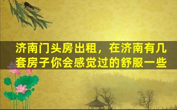 济南门头房出租，在济南有几套房子你会感觉过的舒服一些