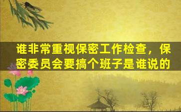 谁非常重视保密工作检查，保密委员会要搞个班子是谁说的插图