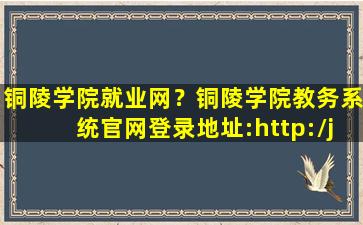 铜陵学院就业网？铜陵学院教务系统*登录地址：http：jwc.tlu.edu*